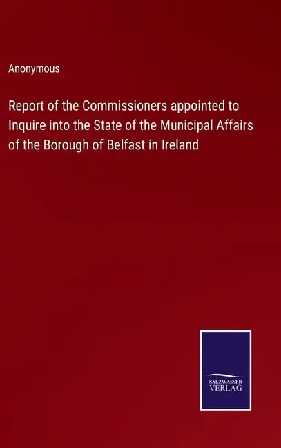 Report of the Commissioners appointed to Inquire into the State of the Municipal Affairs of the Borough of Belfast in Ireland - Hardcover