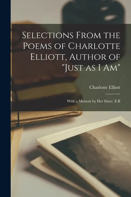 Selections From the Poems of Charlotte Elliott, Author of "Just as I Am": With a Memoir by Her Sister, E.B - Paperback