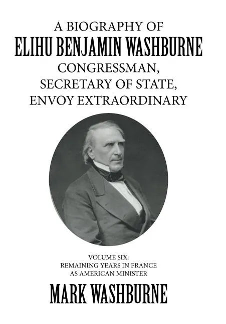 A Biography of Elihu Benjamin Washburne Congressman, Secretary of State, Envoy Extraordinary: Volume Six: Remaining Years in France as American Minist - Hardcover