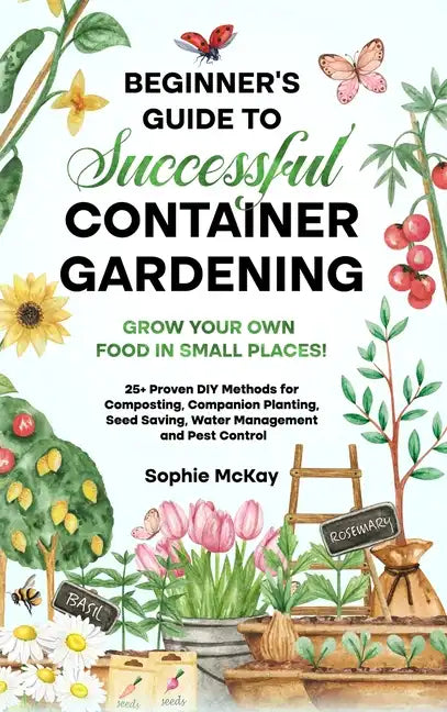 Beginner's Guide to Successful Container Gardening: Grow Your Own Food in Small Places! 25+ Proven DIY Methods for Composting, Companion Planting, See - Hardcover
