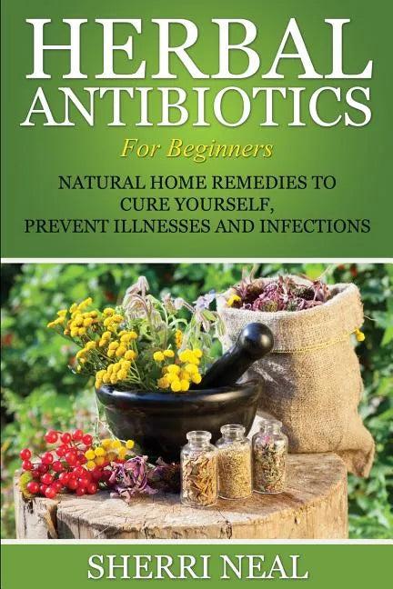 Herbal Antibiotics For Beginners: Natural Home Remedies to Cure Yourself, Prevent Illnesses and Infections - Paperback