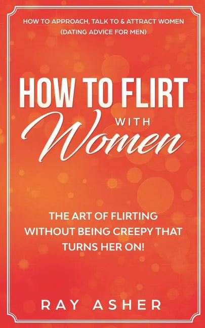How to Flirt with Women: The Art of Flirting Without Being Creepy That Turns Her On! How to Approach, Talk to & Attract Women (Dating Advice for Men) - Paperback