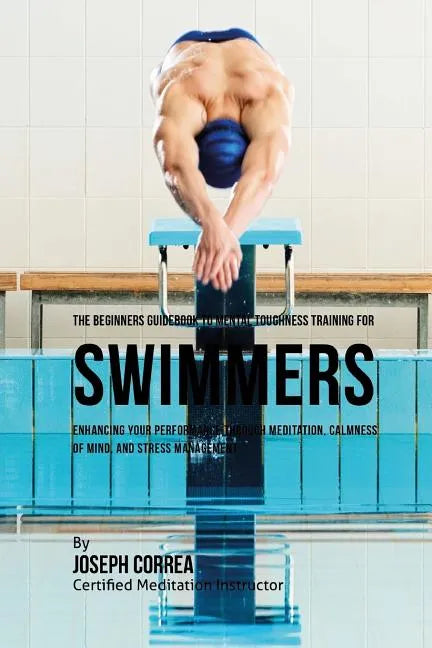 The Beginners Guidebook To Mental Toughness For Swimmers: Enhancing Your Performance Through Meditation, Calmness Of Mind, And Stress Management - Paperback