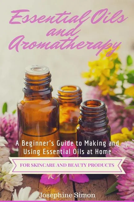 Essential Oils and Aromatherapy: A Beginner's Guide to Making and Using Essential Oils at Home for Skincare and Beauty Products - Paperback