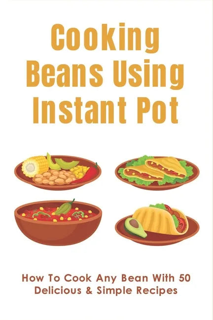 Cooking Beans Using Instant Pot: How To Cook Any Bean With 50 Delicious & Simple Recipes: How To Cook Dried Beans - Paperback