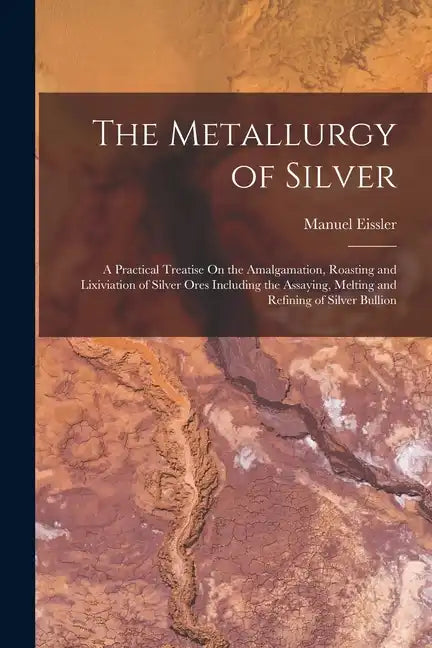 The Metallurgy of Silver: A Practical Treatise On the Amalgamation, Roasting and Lixiviation of Silver Ores Including the Assaying, Melting and - Paperback