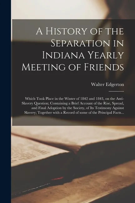A History of the Separation in Indiana Yearly Meeting of Friends; Which Took Place in the Winter of 1842 and 1843, on the Anti-slavery Question; Conta - Paperback