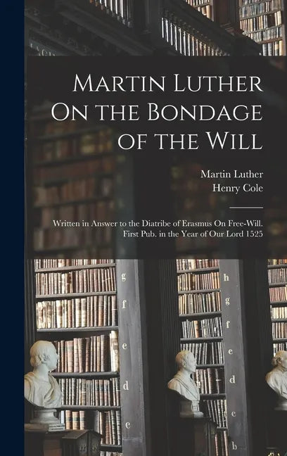 Martin Luther On the Bondage of the Will: Written in Answer to the Diatribe of Erasmus On Free-Will. First Pub. in the Year of Our Lord 1525 - Hardcover
