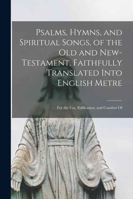 Psalms, Hymns, and Spiritual Songs, of the Old and New-Testament, Faithfully Translated Into English Metre: for the Use, Edification, and Comfort Of - Paperback