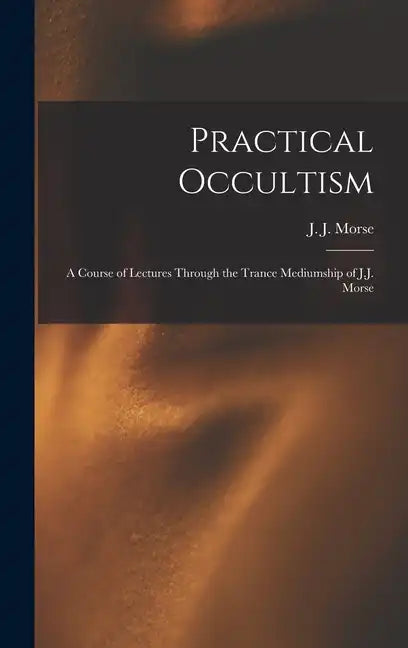 Practical Occultism: A Course of Lectures Through the Trance Mediumship of J.J. Morse - Hardcover