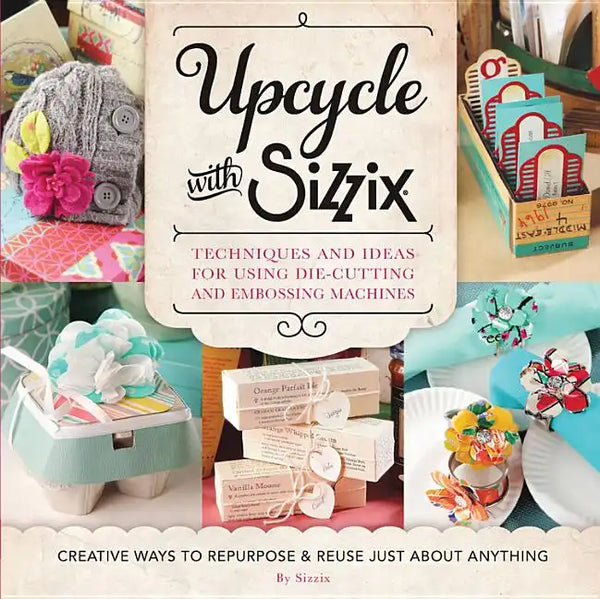 Upcycle with Sizzix: Techniques and Ideas for Using Sizzix Die-Cutting and Embossing Machines - Creative Ways to Repurpose and Reuse Just about Anythi - Paperback