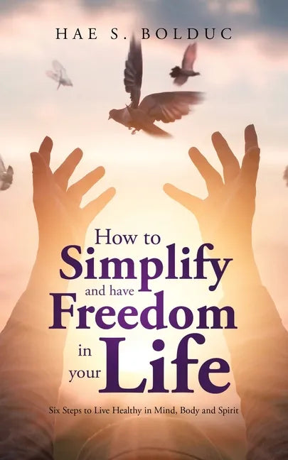 How to Simplify and Have Freedom in Your Life: Six Steps to Live Healthy in Mind, Body and Spirit - Paperback