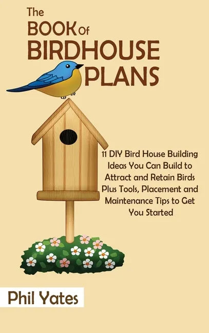 The Book of Birdhouse Plans: 11 DIY Bird House Building Ideas You Can Build to Attract and Retain Birds Plus Tools, Placement and Maintenance Tips - Hardcover
