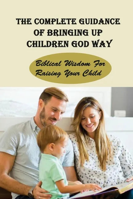 The Complete Guidance Of Bringing Up Children God Way: Biblical Wisdom For Raising Your Child: What Does The Bible Say About Raising Your Child - Paperback