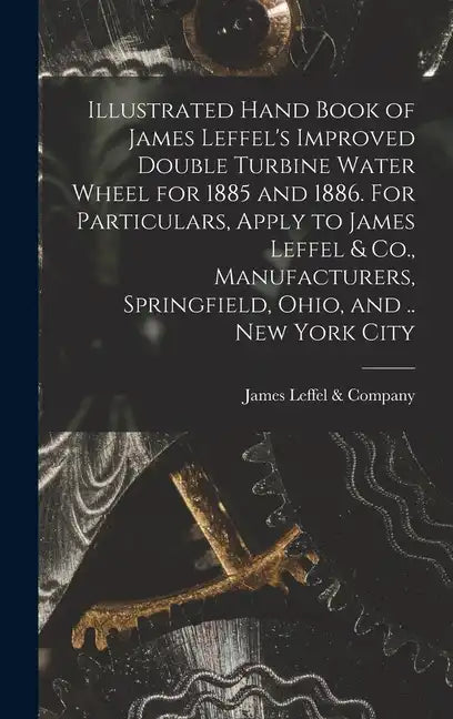 Illustrated Hand Book of James Leffel's Improved Double Turbine Water Wheel for 1885 and 1886. For Particulars, Apply to James Leffel & Co., Manufactu - Hardcover