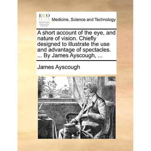A short account of the eye, and nature of vision. Chiefly designed to illustrate the use and advantage of spectacles. ... By James Ayscough, ... - Paperback
