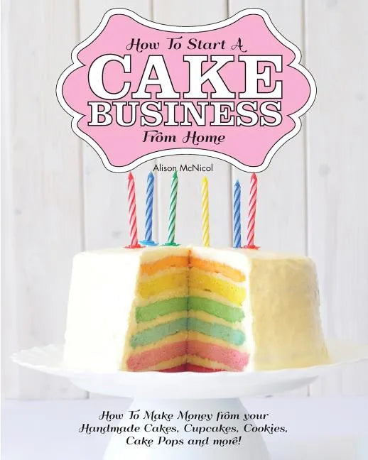 How to Start a Cake Business from Home - How to Make Money from Your Handmade Cakes, Cupcakes, Cake Pops and More! - Paperback