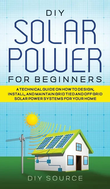 DIY Solar Power for Beginners, a Technical Guide on How to Design, Install, and Maintain Grid-Tied and Off-Grid Solar Power Systems for Your Home - Hardcover