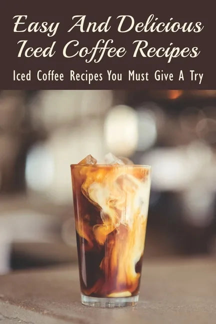 Easy And Delicious Iced Coffee Recipes: Iced Coffee Recipes You Must Give A Try: What Is The Best Iced Coffee Flavor? - Paperback