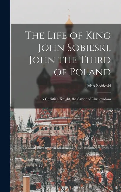 The Life of King John Sobieski, John the Third of Poland; a Christian Knight, the Savior of Christendom - Hardcover