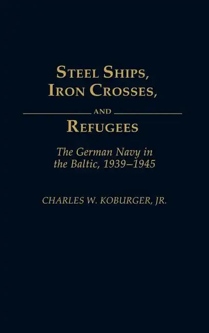 Steel Ships, Iron Crosses, and Refugees: The German Navy in the Baltic, 1939-1945 - Hardcover