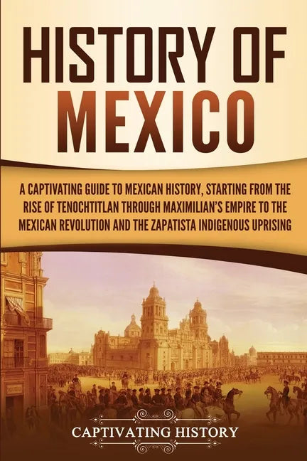 History of Mexico: A Captivating Guide to Mexican History, Starting from the Rise of Tenochtitlan through Maximilian's Empire to the Mexican Revolutio - Paperback