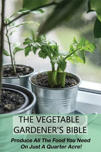 The Vegetable Gardener's Bible: Produce All The Food You Need On Just A Quarter Acre!: Vegetable Gardening For Beginners - Paperback
