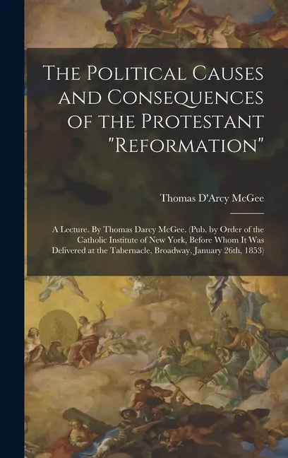 The Political Causes and Consequences of the Protestant "reformation": A Lecture. By Thomas Darcy McGee. (Pub. by Order of the Catholic Institute of N - Hardcover