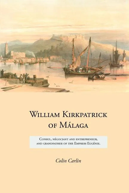 William Kirkpatrick of Málaga: Consul, négociant and entrepreneur, and grandfather of the Empress Eugénie - Paperback