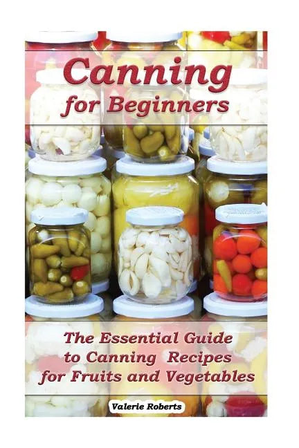 Canning for Beginners: The Essential Guide to Canning Recipes for Fruits and Vegetables: (Home Canning, Canning Vegetables, Canning Fruits) - Paperback