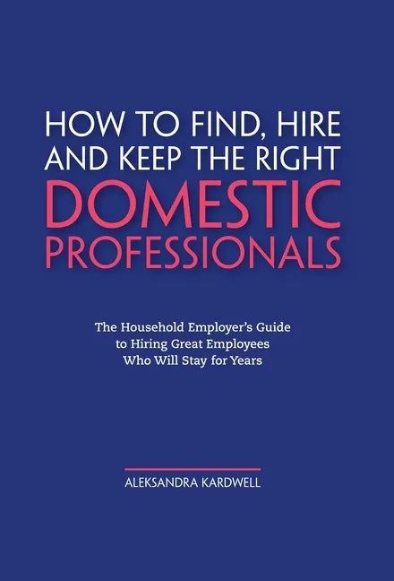 How to Find, Hire and Keep the Right Domestic Professionals: The Household Employer's Guide to Hiring Great Employees Who Will Stay for Years - Hardcover