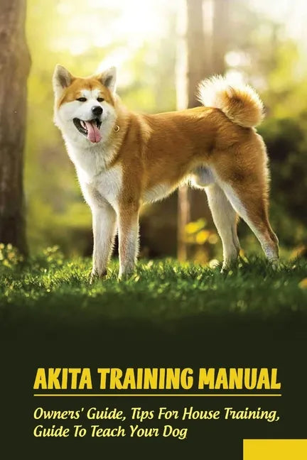 Akita Training Manual: Owners' Guide, Tips For House Training, Guide To Teach Your Dog: How To Train A Akita To Behave - Paperback