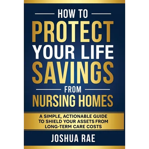 How to Protect Your Life Savings from Nursing Homes: A Simple, Actionable Guide to Shield Your Assets from Long-Term Care Costs - Hardcover