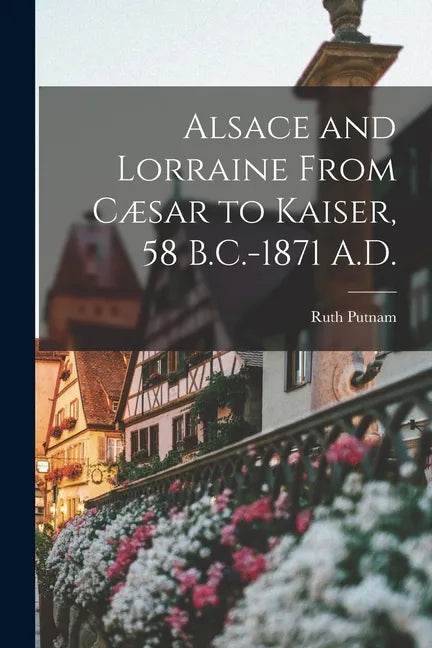 Alsace and Lorraine From Cæsar to Kaiser, 58 B.C.-1871 A.D. - Paperback