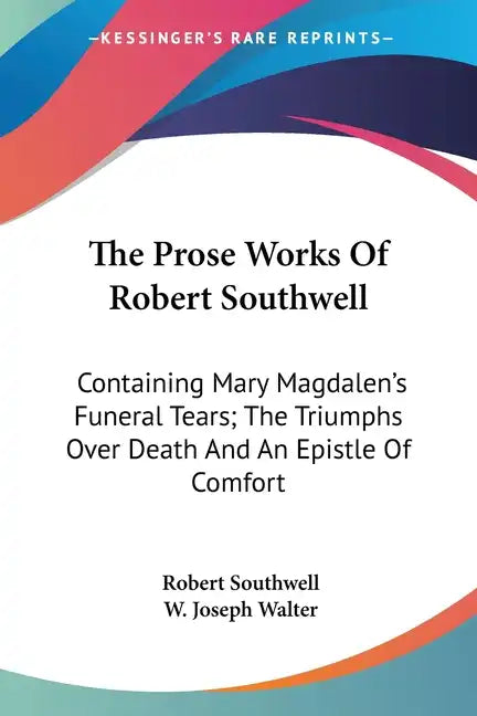 The Prose Works Of Robert Southwell: Containing Mary Magdalen's Funeral Tears; The Triumphs Over Death And An Epistle Of Comfort - Paperback