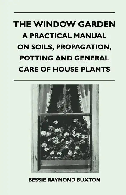 The Window Garden - A Practical Manual On Soils, Propagation, Potting And General Care Of House Plants - Paperback