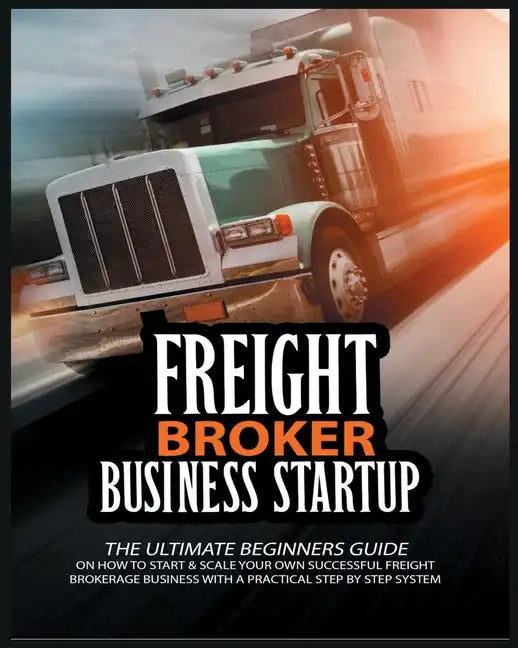 Freight Broker Business Startup: The Ultimate Beginners Guide on How to Start & Scale Your Own Succesful Freight Brokerage Business With a Practical S - Paperback
