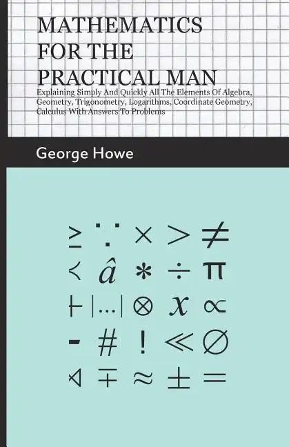 Mathematics for the Practical Man: Explaining Simply and Quickly All the Elements of Algebra, Geometry, Trigonometry, Logarithms, Coordinate Geometry, - Paperback