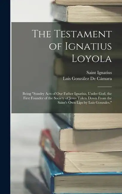 The Testament of Ignatius Loyola: Being "sundry Acts of Our Father Ignatius, Under God, the First Founder of the Society of Jesus Taken Down From the - Hardcover