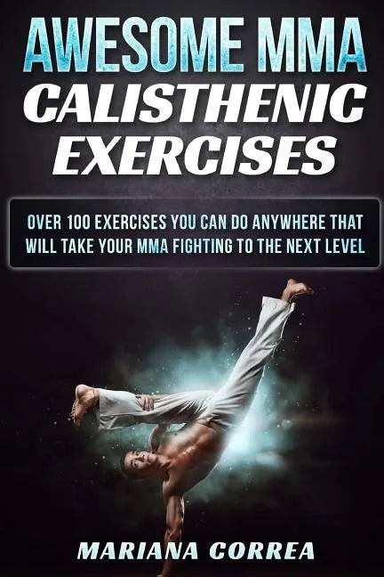 AWESOME MMA CALISTHENIC Exercises: OVER 100 EXERCISES YOU CAN DO ANYWHERE THAT WILL TAKE YOUR MMA FIGHTING To THE NEXT LEVEL - Paperback