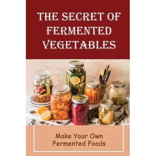 The Secret Of Fermented Vegetables: Make Your Own Fermented Foods - Paperback