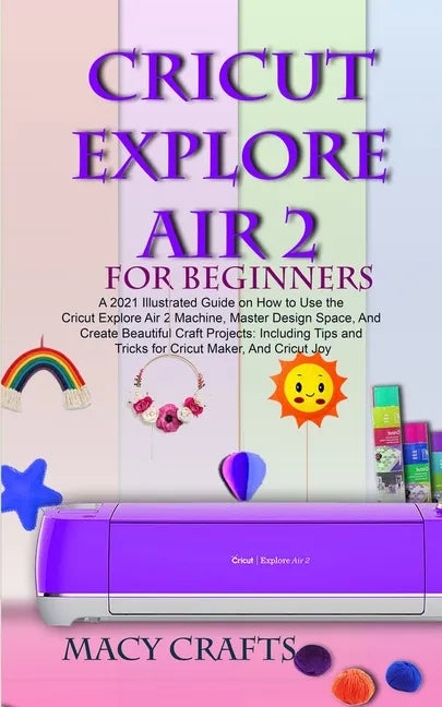 Cricut Explore Air 2 for Beginners: A 2021 Illustrated Guide on How to Use the Cricut Explore Air 2 Machine, Master Design Space, And Create Beautiful - Paperback