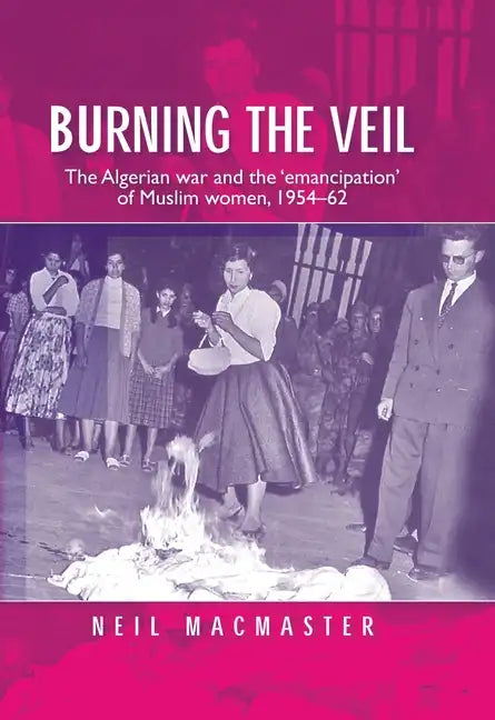 Burning the Veil: The Algerian War and the 'Emancipation' of Muslim Women, 1954-62 - Paperback