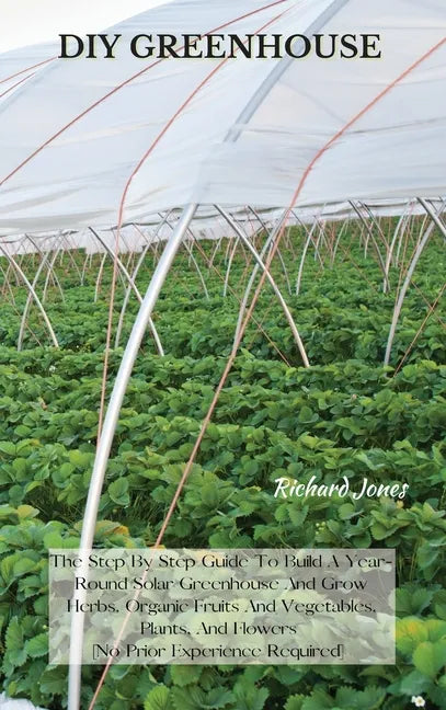 DIY Greenhouse: The Step By Step Guide To Build A Year-Round Solar Greenhouse And Grow Herbs, Organic Fruits And Vegetables, Plants, A - Hardcover