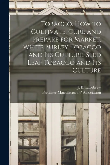 Tobacco. How to Cultivate, Cure and Prepare for Market. White Burley Tobacco and Its Culture. Seed Leaf Tobacco and Its Culture - Paperback