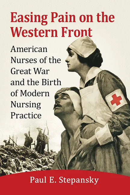Easing Pain on the Western Front: American Nurses of the Great War and the Birth of Modern Nursing Practice - Paperback
