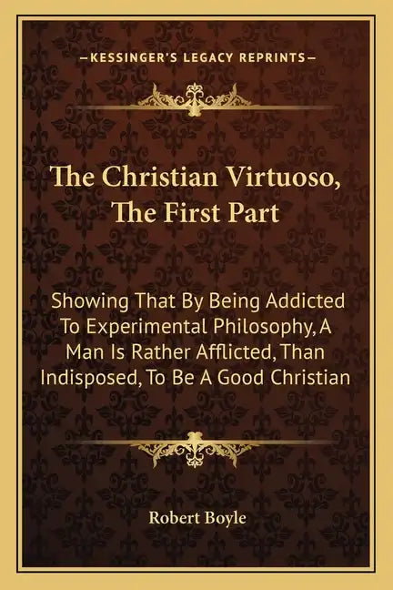 The Christian Virtuoso, the First Part: Showing That by Being Addicted to Experimental Philosophy, a Man Is Rather Afflicted, Than Indisposed, to Be a - Paperback