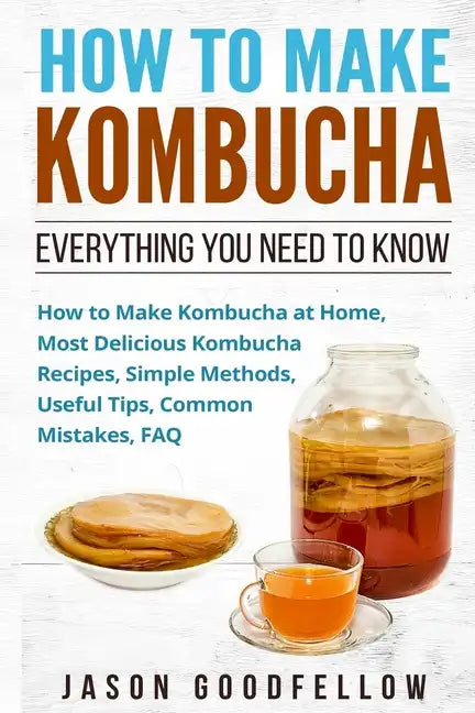 How to Make Kombucha: Everything You Need to Know - How to Make Kombucha at Home, Most Delicious Kombucha Recipes, Simple Methods, Useful Ti - Paperback