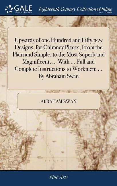 Upwards of one Hundred and Fifty new Designs, for Chimney Pieces; From the Plain and Simple, to the Most Superb and Magnificent, ... With ... Full and - Hardcover