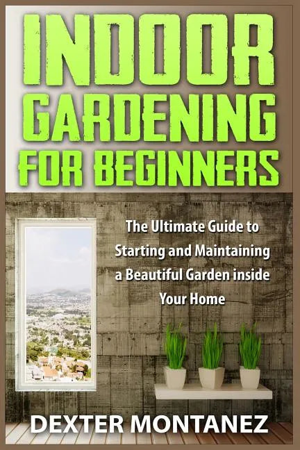Indoor Gardening for Beginners: The Ultimate Guide to Starting and Maintaining a Beautiful Garden inside Your Home - Paperback